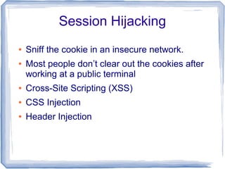 Session Hijacking
●   Sniff the cookie in an insecure network.
●   Most people don’t clear out the cookies after
    working at a public terminal
●   Cross-Site Scripting (XSS)
●   CSS Injection
●   Header Injection
 