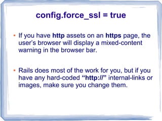 config.force_ssl = true

●   If you have http assets on an https page, the
    user’s browser will display a mixed-content
    warning in the browser bar.

●   Rails does most of the work for you, but if you
    have any hard-coded “http://” internal-links or
    images, make sure you change them.
 