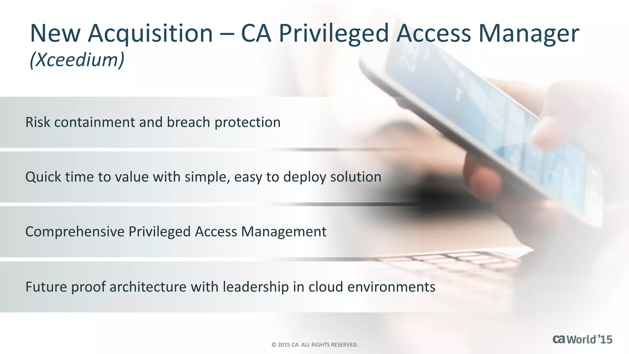 New Acquisition – CA Privileged Access Manager
(Xceedium)
Risk containment and breach protection
Quick time to value with simple, easy to deploy solution
Comprehensive Privileged Access Management
Future proof architecture with leadership in cloud environments
© 2015 CA. ALL RIGHTS RESERVED.
 