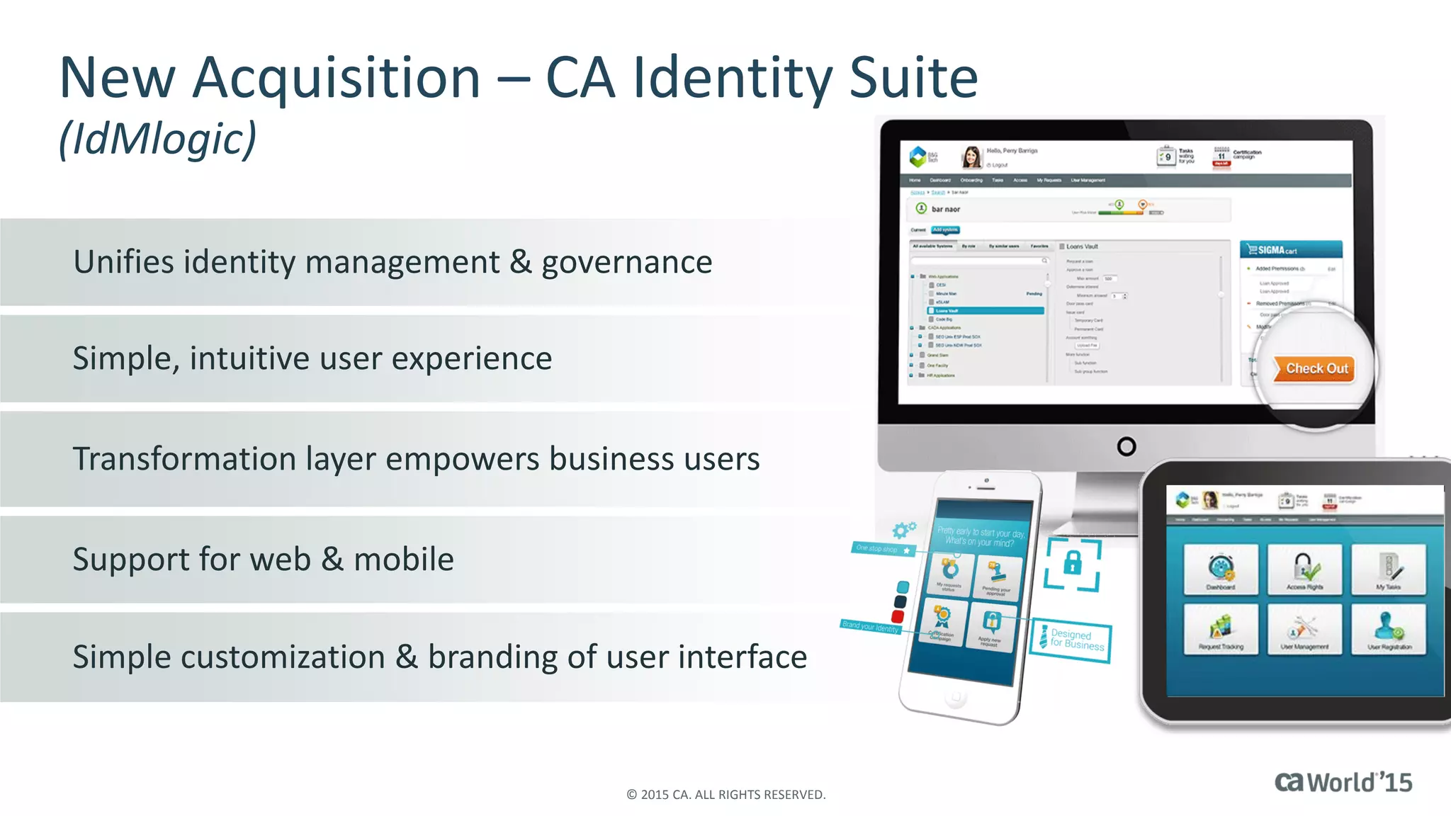Unifies identity management & governance
Simple, intuitive user experience
Transformation layer empowers business users
Support for web & mobile
Simple customization & branding of user interface
New Acquisition – CA Identity Suite
(IdMlogic)
© 2015 CA. ALL RIGHTS RESERVED.
 