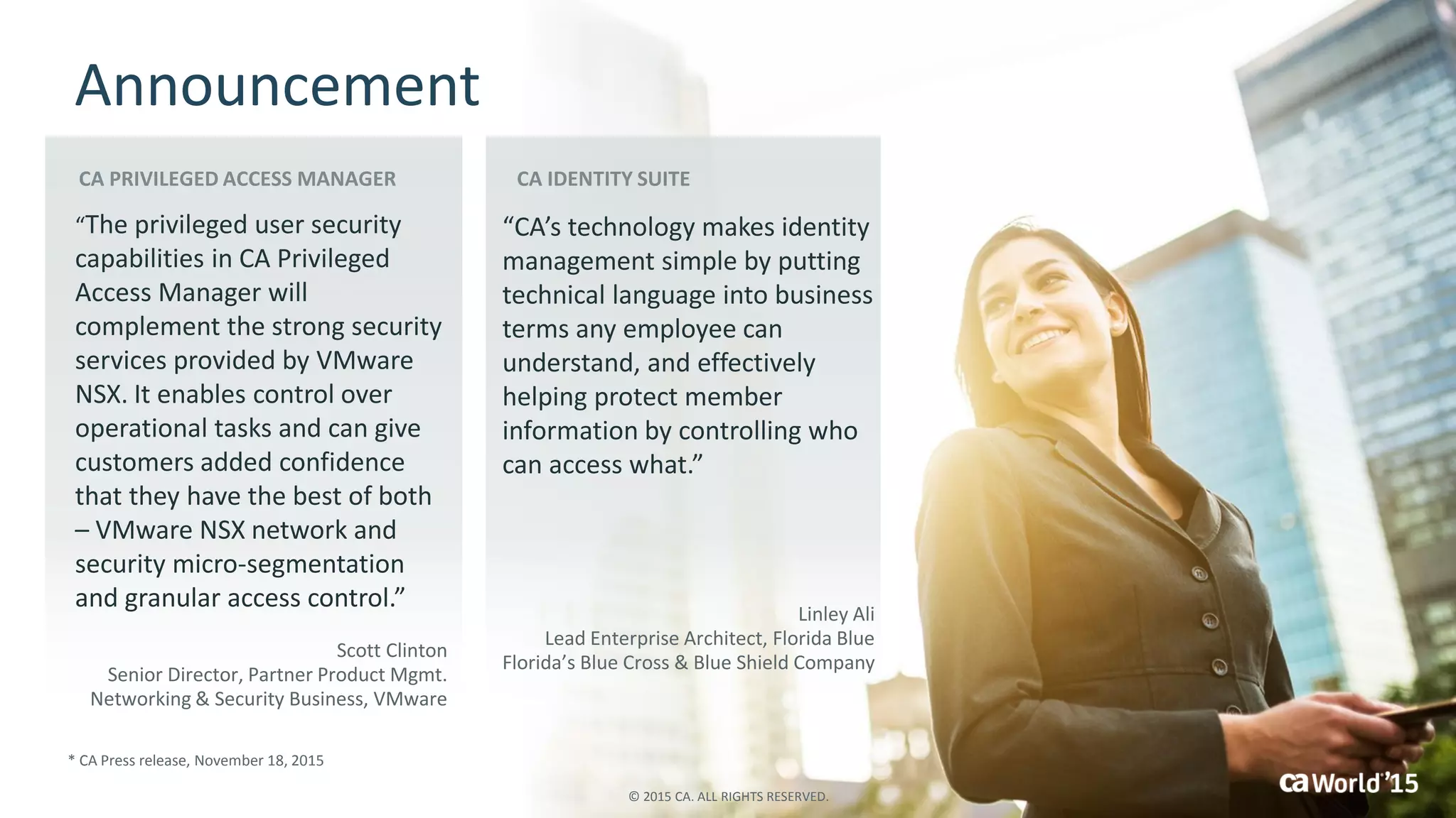 16 © 2015 CA. ALL RIGHTS RESERVED.
Announcement
* CA Press release, November 18, 2015
“The privileged user security
capabilities in CA Privileged
Access Manager will
complement the strong security
services provided by VMware
NSX. It enables control over
operational tasks and can give
customers added confidence
that they have the best of both
– VMware NSX network and
security micro-segmentation
and granular access control.”
Scott Clinton
Senior Director, Partner Product Mgmt.
Networking & Security Business, VMware
“CA’s technology makes identity
management simple by putting
technical language into business
terms any employee can
understand, and effectively
helping protect member
information by controlling who
can access what.”
Linley Ali
Lead Enterprise Architect, Florida Blue
Florida’s Blue Cross & Blue Shield Company
© 2015 CA. ALL RIGHTS RESERVED.
 