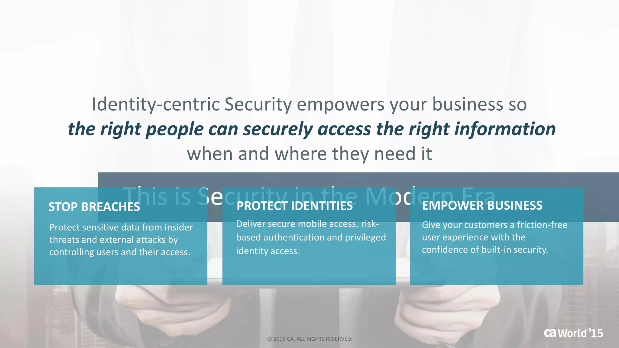 This is Security in the Modern Era…
Identity-centric Security empowers your business so
the right people can securely access the right information
when and where they need it
STOP BREACHES
Deliver secure mobile access, risk-
based authentication and privileged
identity access.
PROTECT IDENTITIES EMPOWER BUSINESS
Give your customers a friction-free
user experience with the
confidence of built-in security.
Protect sensitive data from insider
threats and external attacks by
controlling users and their access.
© 2015 CA. ALL RIGHTS RESERVED.
 