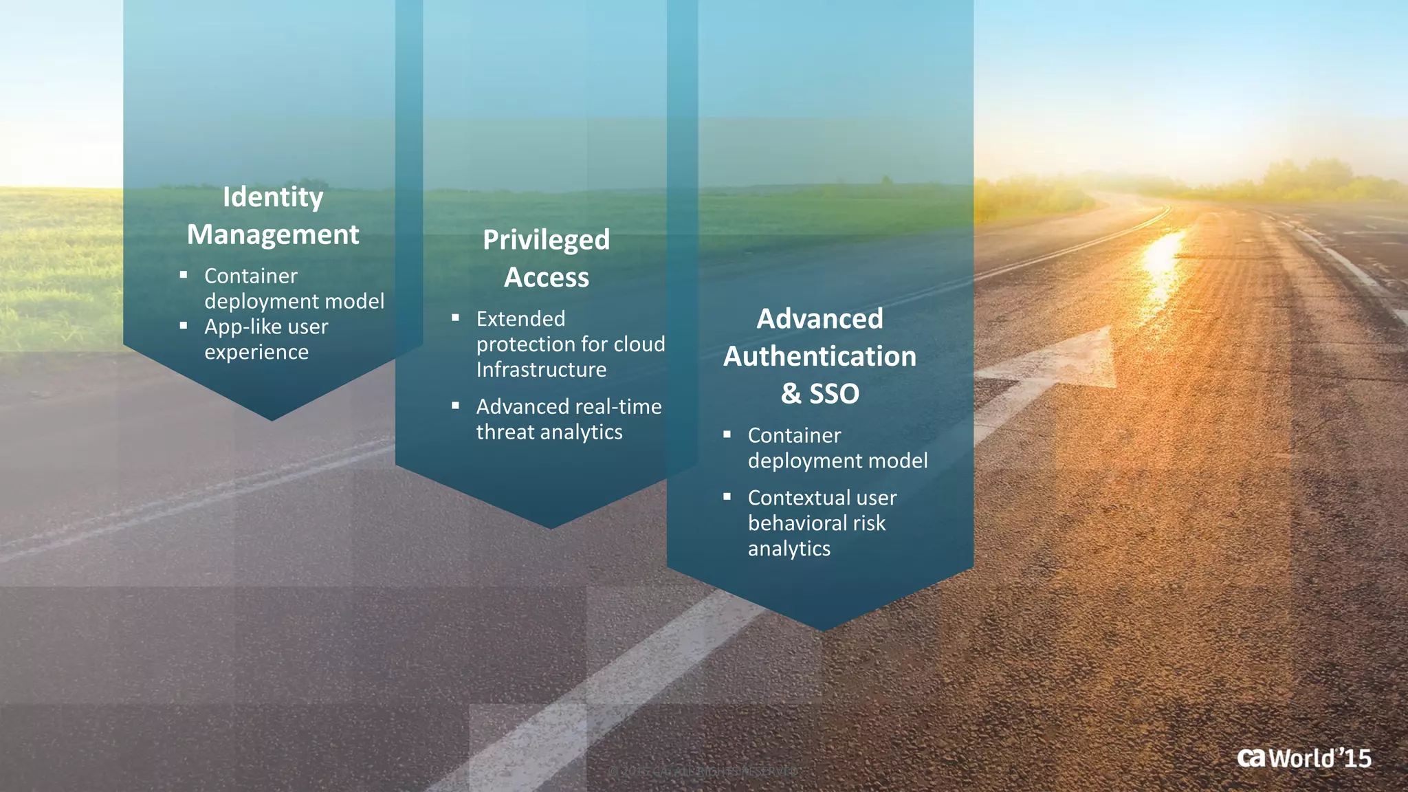 Identity
Management
 Container
deployment model
 App-like user
experience
Privileged
Access
 Extended
protection for cloud
Infrastructure
 Advanced real-time
threat analytics
Advanced
Authentication
& SSO
 Container
deployment model
 Contextual user
behavioral risk
analytics
© 2015 CA. ALL RIGHTS RESERVED.
 