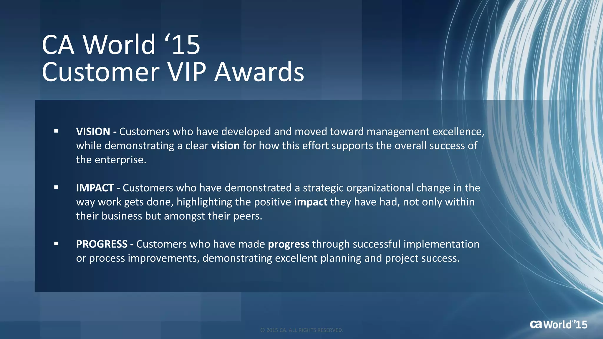 CA World ‘15
Customer VIP Awards
 VISION - Customers who have developed and moved toward management excellence,
while demonstrating a clear vision for how this effort supports the overall success of
the enterprise.
 IMPACT - Customers who have demonstrated a strategic organizational change in the
way work gets done, highlighting the positive impact they have had, not only within
their business but amongst their peers.
 PROGRESS - Customers who have made progress through successful implementation
or process improvements, demonstrating excellent planning and project success.
© 2015 CA. ALL RIGHTS RESERVED.
 