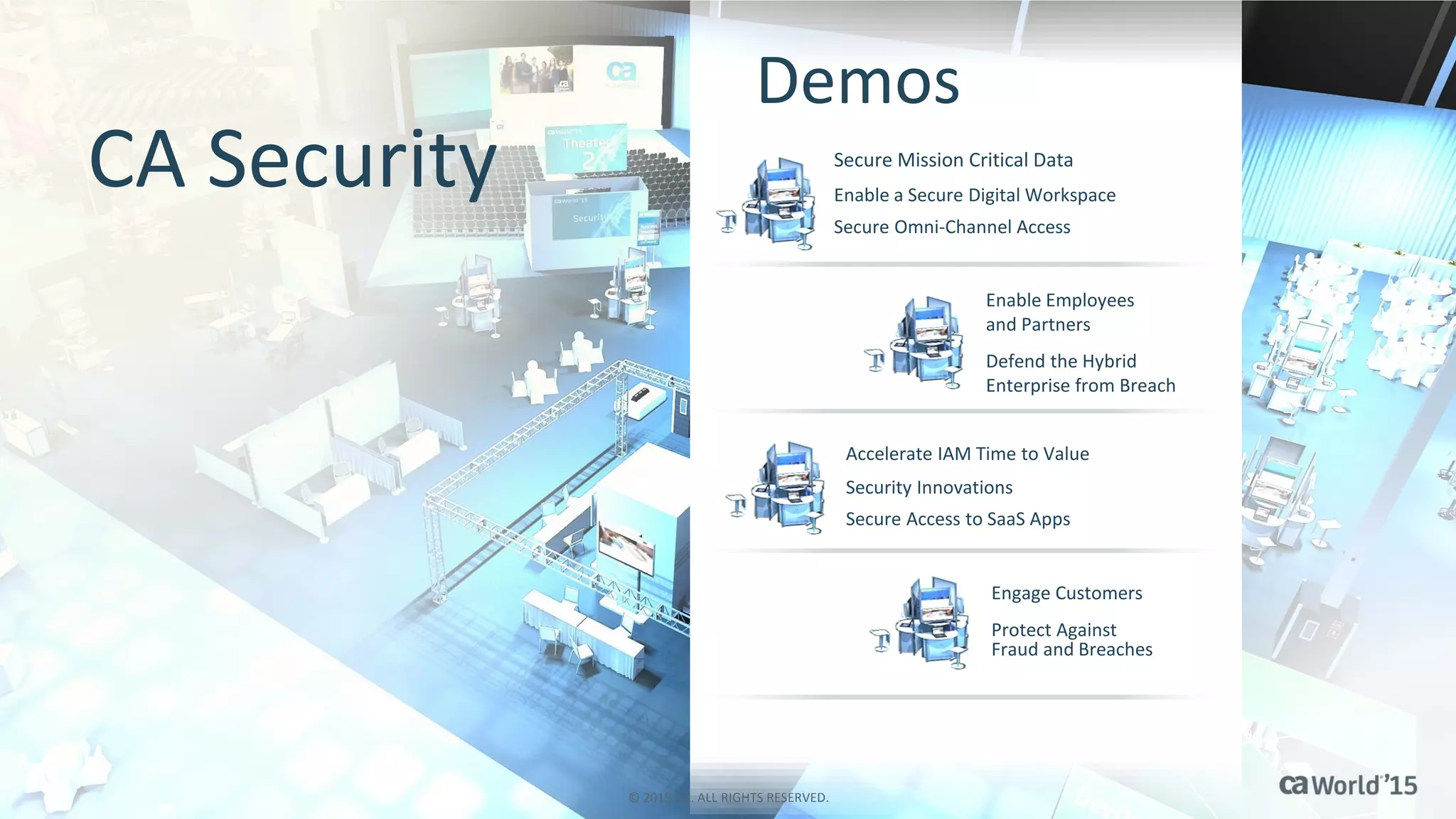 38 © 2014 CA. ALL RIGHTS RESERVED.
Defend the Hybrid
Enterprise from Breach
Protect Against
Fraud and Breaches
Secure Omni-Channel Access
Enable a Secure Digital Workspace
Security Innovations
Accelerate IAM Time to Value
Secure Mission Critical Data
Enable Employees
and Partners
Secure Access to SaaS Apps
Engage Customers
Demos
CA Security
© 2015 CA. ALL RIGHTS RESERVED.
 