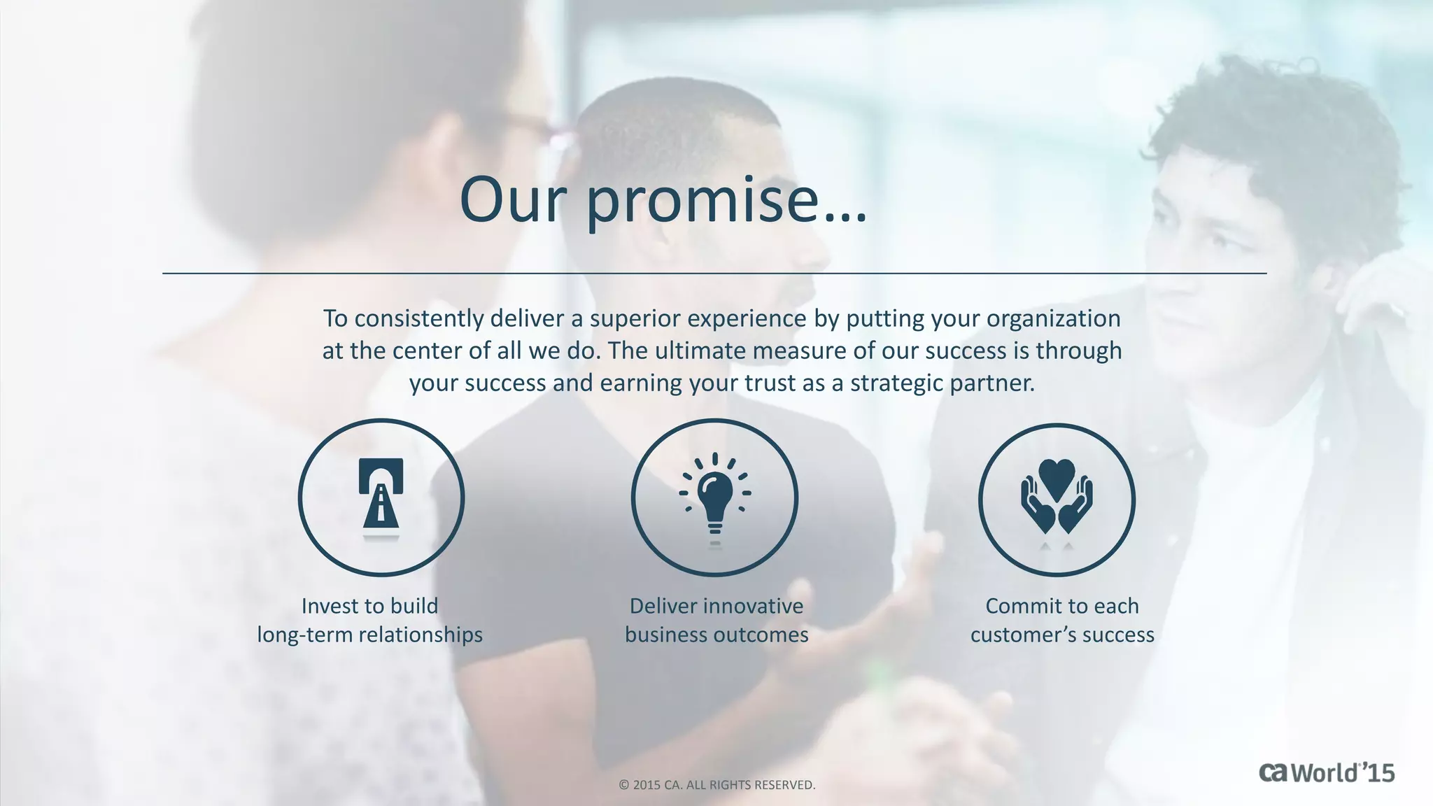 Our promise…
To consistently deliver a superior experience by putting your organization
at the center of all we do. The ultimate measure of our success is through
your success and earning your trust as a strategic partner.
Invest to build
long-term relationships
Deliver innovative
business outcomes
Commit to each
customer’s success
© 2015 CA. ALL RIGHTS RESERVED.
 