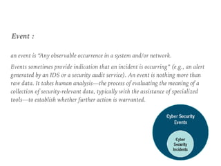 an event is “Any observable occurrence in a system and/or network.
Events sometimes provide indication that an incident is occurring” (e.g., an alert
generated by an IDS or a security audit service). An event is nothing more than
raw data. It takes human analysis—the process of evaluating the meaning of a
collection of security-relevant data, typically with the assistance of specialized
tools—to establish whether further action is warranted.
Event :
 