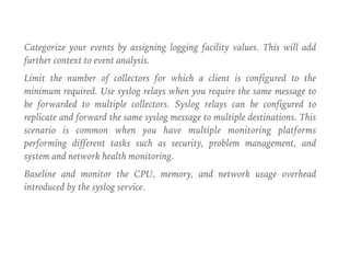 Categorize your events by assigning logging facility values. This will add
further context to event analysis.
Limit the number of collectors for which a client is configured to the
minimum required. Use syslog relays when you require the same message to
be forwarded to multiple collectors. Syslog relays can be configured to
replicate and forward the same syslog message to multiple destinations. This
scenario is common when you have multiple monitoring platforms
performing different tasks such as security, problem management, and
system and network health monitoring.
Baseline and monitor the CPU, memory, and network usage overhead
introduced by the syslog service.
 