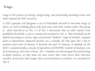 triage is the process of sorting, categorizing, and prioritizing incoming events and
other requests for SOC resources.
A SOC typically will designate a set of individuals devoted to real-time triage of
alerts, as well as fielding phone calls from users and other routine tasks. This group
is often referred to as Tier 1.1 If Tier 1 determines that an alert reaches some
predefined threshold, a case is created and escalated to Tier 2. This threshold can be
defined according to various types of potential “badness” (type of incident, targeted
asset or information, impacted mission, etc.). Usually, the time span Tier 1 has to
examine each event of interest is between one and 15 minutes. It depends on the
SOC’s escalation policy, concept of operations (CONOPS), number of analysts, size
of constituency, and event volume. Tier 1 members are discouraged from performing
in-depth analysis, as they must not miss events that come across their real-time
consoles. If an event takes longer than several minutes to evaluate, it is escalated to
Tier 2.
Triage :
 