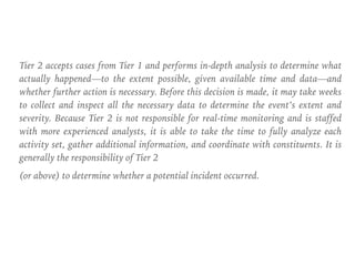 Tier 2 accepts cases from Tier 1 and performs in-depth analysis to determine what
actually happened—to the extent possible, given available time and data—and
whether further action is necessary. Before this decision is made, it may take weeks
to collect and inspect all the necessary data to determine the event’s extent and
severity. Because Tier 2 is not responsible for real-time monitoring and is staffed
with more experienced analysts, it is able to take the time to fully analyze each
activity set, gather additional information, and coordinate with constituents. It is
generally the responsibility of Tier 2
(or above) to determine whether a potential incident occurred.
 