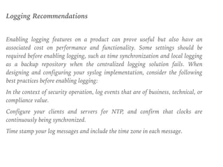 Logging Recommendations
Enabling logging features on a product can prove useful but also have an
associated cost on performance and functionality. Some settings should be
required before enabling logging, such as time synchronization and local logging
as a backup repository when the centralized logging solution fails. When
designing and configuring your syslog implementation, consider the following
best practices before enabling logging:
In the context of security operation, log events that are of business, technical, or
compliance value.
Configure your clients and servers for NTP, and confirm that clocks are
continuously being synchronized.
Time stamp your log messages and include the time zone in each message.
 