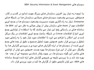 SIEM :Security Information & Event Management ‫های‬ ‫سیستم‬
،‫%ار‬%%%%‫ک‬ ‫و‬ ‫%ب‬%%%%‫س‬‫ک‬ ‫در‬ ‫%داوم‬%%%%‫ت‬ ‫%ت‬%%%%‫ه‬‫ج‬ ‫%زرگ‬%%%%‫ب‬ ‫%ای‬%%%%‫ه‬ ‫%ان‬%%%%‫م‬‫%از‬%%%%‫س‬ ‫%زون‬%%%%‫ف‬‫ا‬ ‫روز‬ ‫%یاز‬%%%%‫ن‬ ‫%ه‬%%%%‫ب‬ ‫%ه‬%%%%‫ج‬‫%و‬%%%%‫ت‬ ‫%ا‬%%%%‫ب‬
‫%ای‬%%%%%%‫ه‬ ‫%بکه‬%%%%%%‫ش‬ ‫در‬ ‫%ا‬%%%%%%‫ه‬ ‫%ان‬%%%%%%‫م‬‫%از‬%%%%%%‫س‬ ‫%ی‬%%%%%%‫ت‬‫%یا‬%%%%%%‫ح‬ ‫%ای‬%%%%%%‫ه‬ ‫%تم‬%%%%%%‫س‬‫سی‬ ‫%عیت‬%%%%%%‫ض‬‫و‬ ‫%ی‬%%%%%%‫س‬‫%رر‬%%%%%%‫ب‬ ‫%مینطور‬%%%%%%‫ه‬
‫آوری‬ ‫%مع‬%%%%%‫ج‬ ‫و‬ ‫%ا‬%%%%%‫ه‬ ‫%تم‬%%%%%‫س‬‫سی‬ ‫%عیت‬%%%%%‫ض‬‫و‬ ‫%ت‬%%%%%‫ی‬‫%ر‬%%%%%‫ی‬‫%د‬%%%%%‫م‬ ‫%ت‬%%%%%‫ه‬‫ج‬ ‫%اری‬%%%%%‫ک‬ ‫راه‬ ‫%ه‬%%%%%‫ب‬ ‫%یاز‬%%%%%‫ن‬ ،Enterprise
،‫%ا‬‫ه‬ SIEM .‫%د‬‫ی‬‫آ‬ ‫%ی‬‫م‬ ‫%ظر‬‫ن‬ ‫%ه‬‫ب‬ ‫%ی‬‫ت‬‫%یا‬‫ح‬ ‫%یش‬‫پ‬ ‫از‬ ‫%یش‬‫ب‬ ‫%ان‬‫م‬‫%از‬‫س‬ ‫%ای‬‫ه‬ Asset ‫از‬ ‫%هم‬‫م‬ ‫%ات‬‫ع‬‫%ال‬‫ط‬‫ا‬
‫%مع‬%‫ج‬ ‫%ی‬%‫ی‬‫%ا‬%‫ن‬‫%وا‬%‫ت‬ ‫از‬ ‫%تفاده‬%‫س‬‫ا‬ ‫%ا‬%‫ب‬ ‫%ه‬%‫ک‬ ‫%ند‬%‫ش‬‫%ا‬%‫ب‬ ‫%ی‬%‫م‬ ‫%یاز‬%‫ن‬ ‫%ن‬%‫ی‬‫ا‬ ‫%ع‬%‫ف‬‫ر‬ ‫%تای‬%‫س‬‫را‬ ‫در‬ ‫%ای‬%‫ه‬ ‫%ه‬%‫ن‬‫%ا‬%‫م‬‫%ا‬%‫س‬
‫%ز‬%%%‫ک‬‫%ر‬%%%‫م‬ ‫%ک‬%%%‫ی‬ ‫در‬ ‫%ات‬%%%‫ع‬‫%ال‬%%%‫ط‬‫ا‬ ‫آوری‬ ‫%مع‬%%%‫ج‬ ‫%ث‬%%%‫ع‬‫%ا‬%%%‫ب‬ ،‫%بکه‬%%%‫ش‬ ‫در‬ Critical ‫%ات‬%%%‫ع‬‫%ال‬%%%‫ط‬‫ا‬ ‫%واع‬%%%‫ن‬‫ا‬ ‫آوری‬
‫%ورد‬%‫م‬ ‫%تی‬%‫ح‬‫را‬ ‫%ه‬%‫ب‬ ‫را‬ ‫%ود‬%‫خ‬ ‫%یاز‬%‫ن‬ ‫%ورد‬%‫م‬ ‫%ات‬%‫ع‬‫%ال‬%‫ط‬‫ا‬ ‫%ا‬%‫ت‬ ‫آورد‬ ‫%ی‬%‫م‬ ‫%م‬%‫ه‬‫%را‬%‫ف‬ ‫را‬ ‫%کان‬%‫م‬‫ا‬ ‫%ن‬%‫ی‬‫ا‬ ‫و‬ ‫%ده‬%‫ش‬
‫%مع‬‫ج‬ ‫%ای‬‫ه‬ Log ‫%ر‬‫ت‬ ‫%یق‬‫ق‬‫د‬ ‫و‬ ‫%حیح‬‫ص‬ ‫%لیل‬‫ح‬‫ت‬ ‫%ت‬‫ه‬‫ج‬ ‫%مچنین‬‫ه‬ .‫%یم‬‫ه‬‫د‬ ‫%رار‬‫ق‬ ‫%ی‬‫س‬‫%رر‬‫ب‬ ‫و‬ ‫%لیل‬‫ح‬‫ت‬
‫%ا‬%%%%‫ب‬ ‫%ا‬%%%%‫ه‬ ‫%زارش‬%%%%‫گ‬ ‫%ی‬%%%%‫س‬‫%رر‬%%%%‫ب‬ ‫و‬ ‫ی‬ ‫دوره‬ ‫%ای‬%%%%‫ه‬ ‫%زارش‬%%%%‫گ‬ ‫%ه‬%%%%‫ئ‬‫ار‬ ‫و‬ ‫%ا‬%%%%‫ه‬ ‫%تم‬%%%%‫س‬‫سی‬ ‫از‬ ‫%ده‬%%%%‫ش‬ ‫آوری‬
‫%ی‬‫ی‬‫%ا‬‫ن‬‫%وا‬‫ت‬ ‫از‬ ‫%وان‬‫ت‬ ‫%ی‬‫م‬ ‫%مچنین‬‫ه‬ .‫%ت‬‫س‬‫ج‬ ‫%ره‬‫ه‬‫ب‬ ‫%ا‬‫ه‬ ‫%تم‬‫س‬‫سی‬ ‫%وع‬‫ن‬ ‫%ن‬‫ی‬‫ا‬ ‫از‬ ‫%وان‬‫ت‬ ‫%ی‬‫م‬ ،‫%گر‬‫ی‬‫%کد‬‫ی‬
،‫%ا‬‫ه‬ Log ‫از‬ ‫ای‬ ‫%ه‬‫ع‬‫%مو‬‫ج‬‫م‬ ‫%ی‬‫س‬‫%نا‬‫ش‬ ‫%تار‬‫ف‬‫ر‬ ‫%ت‬‫ه‬‫ج‬ ‫در‬ ،‫%ا‬‫ه‬ ‫%تم‬‫س‬‫سی‬ ‫%ه‬‫ن‬‫%و‬‫گ‬ ‫%ن‬‫ی‬‫ا‬ ‫%اص‬‫خ‬ ‫%ای‬‫ه‬
‫%ه‬%‫ن‬‫%ا‬%‫م‬‫%ا‬%‫س‬ ‫%ط‬%‫س‬‫%و‬%‫ت‬ ‫%ده‬%‫ش‬ ‫%ه‬%‫ئ‬‫ار‬ ‫%ای‬%‫ه‬ ‫%زارش‬%‫گ‬ ‫%ی‬%‫ج‬‫%رو‬%‫خ‬ ‫ی‬ ‫%تیجه‬%‫ن‬ ‫%ی‬%‫س‬‫%رر‬%‫ب‬ ‫%ا‬%‫ب‬ ‫و‬ ‫%د‬%‫ش‬ ‫%ند‬%‫م‬ ‫%ره‬%‫ه‬‫ب‬
.‫داد‬ ‫قرار‬ ‫بررسی‬ ‫مورد‬ ‫و‬ ‫ثبت‬ ‫ها‬ ‫گزارش‬ ‫از‬ ‫دقیق‬ ‫نتایجی‬ ‫توان‬ ‫می‬ ،SIEM ‫های‬
 