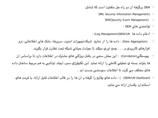 •:‫شامل‬ ‫كه‬ ‫است‬ ‫متفاوت‬ ‫حل‬ ‫راه‬ ‫دو‬ ‫از‬ ‫برگرفته‬ SIEM
•SIM( Security Information Management)
•SEM(Security Event Management) 
•: SIEM ‫های‬ ‫توانمندی‬
•: (Log Management)SIEM/LM ‫ها‬ ‫داده‬ ‫ادغام‬
•‫نرم‬ ،‫اطالعاتی‬ ‫های‬ ‫بانک‬ ،‫سرورها‬ ،‫امنيت‬ ‫شبكه،تجهیزات‬  ‫منابع‬ ‫از‬ ‫را‬ ‫ها‬ ‫داده‬ : (Data Aggregation)  
.‫بگیرند‬ ‫قرار‬ ‫نظارت‬ ‫تحت‬ ‫شبكه‬ ‫حياتي‬ ‫حوادث‬ ‫تا‬ ‫ميكند‬ ‫آوري‬ ‫جمع‬ . . . ‫و‬ ‫كاربردي‬ ‫افزارهاي‬
•‫اين بخش سعي در يافنت ويژگي هاي مشترك در اطالعات دارد تا براساس آن‬ :  (Correlation)‫ پيوستگي‬
 ‫ها بتواند بسته ي تحليلي كاملي را ارائه نمايد .اين تكنولوژي سبب ايجاد توانايي به هم مربوط ساخنت داده‬
. ‫مختلف مي گردد تا اطالعات سودمندی بدست آيد‬ ‫هاي‬
•‫هاي‬ ‫فرمت‬ ‫با‬ ،‫ارائه‬ ‫قابل‬ ‫اطالعات‬ ‫قالب‬ ‫در‬ ‫را‬ ‫ها‬ ‫آن‬ ‫و‬ ‫گرفته‬ ‫را‬ ‫وقايع‬ ‫هاي‬ ‫داده‬ : (  (SIEM/LM Dashboard
.‫نمايد‬ ‫مي‬ ‫ارائه‬ ‫یکسان‬ ‫استاندارد‬
 