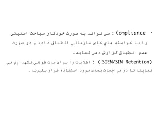 •
‫اﻣﻨﯿﺘﻲ‬ ‫ﻣﺒﺎﺣﺚ‬ ‫ﺧﻮدﻛﺎر‬ ‫ﺻﻮرت‬ ‫ﺑﮫ‬ ‫ﺗﻮاﻧﺪ‬ ‫ﻣﻲ‬ : Compliance
‫ﺻﻮرت‬ ‫در‬ ‫و‬ ‫داده‬ ‫اﻧﻄﺒﺎق‬ ‫ﺳﺎزﻣﺎﻧﻲ‬ ‫ﺧﺎص‬ ‫ھﺎي‬ ‫ﺧﻮاﺳﺘﮫ‬ ‫ﺑﺎ‬ ‫را‬
.‫ﻧﻤﺎﯾﺪ‬ ‫دھﻲ‬ ‫ﮔﺰارش‬ ‫اﻧﻄﺒﺎق‬ ‫ﻋﺪم‬
‫ﻣﻲ‬ ‫ﻧﮕﮭﺪاري‬ ‫ﻃﻮﻻﻧﯽ‬ ‫ﻣﺪت‬ ‫ﺑﺮای‬ ‫را‬ ‫اﻃﻼﻋﺎت‬ : ( SIEM/SIM Retention)
.‫ﺑﮕﯿﺮﻧﺪ‬ ‫ﻗﺮار‬ ‫اﺳﺘﻔﺎده‬ ‫ﻣﻮرد‬ ‫ﺑﻌﺪی‬ ‫ﻣﺮاﺟﻌﺎت‬ ‫در‬ ‫ﺗﺎ‬ ‫ﻧﻤﺎﯾﻨﺪ‬
 