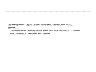 Log Management , Logzila , Snare, Power shell, Secmon, FIM, HIDS , …

Sysmon, ….

Some Microsoft Directory Service Event ID -> 5136 modiﬁed, 5137created,

5138 undeleted, 5139 moved, 5141 deleted
 