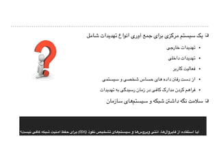 ❑‫شامل‬ ‫تهدیدات‬ ‫انواع‬ ‫آوری‬ ‫جمع‬ ‫برای‬ ‫مرکزی‬ ‫سیستم‬ ‫یک‬
▪‫خارجی‬ ‫تهدیدات‬
▪‫داخلی‬ ‫تهدیدات‬
▪‫کاربر‬ ‫فعالیت‬
▪‫سیستمی‬ ‫و‬ ‫شخصی‬ ‫حساس‬ ‫های‬ ‫داده‬ ‫رفنت‬ ‫دست‬ ‫از‬
▪‫تهدیدات‬ ‫به‬ ‫رسیدگی‬ ‫زمان‬ ‫در‬ ‫کافی‬ ‫مدارک‬ ‫کردن‬ ‫فراهم‬
❑‫سازمان‬ ‫های‬‫سیستم‬ ‫و‬ ‫شبکه‬ ‫داشنت‬ ‫نگه‬ ‫سالمت‬
‫#ت؟‬‫س‬‫نی‬ ‫#ی‬‫ف‬‫#ا‬‫ک‬ ‫#بکه‬‫ش‬ ‫#نیت‬‫م‬‫ا‬ ‫#فظ‬‫ح‬ ‫#رای‬‫ب‬ (IDS) ‫#فوذ‬‫ن‬ ‫#شخیص‬‫ت‬ ‫#ای‬‫ه‬‫#تم‬‫س‬‫سی‬ ‫و‬ ‫#ا‬‫ه‬‫#روس‬‫ی‬‫و‬ ‫#تی‬‫ن‬‫آ‬ ،‫#ا‬‫ه‬‫#روال‬‫ی‬‫#ا‬‫ف‬ ‫از‬ ‫#تفاده‬‫س‬‫ا‬ ‫#ا‬‫ی‬‫آ‬
 