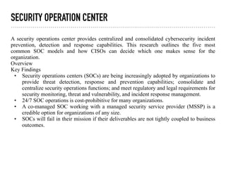 SECURITY OPERATION CENTER
A security operations center provides centralized and consolidated cybersecurity incident
prevention, detection and response capabilities. This research outlines the five most
common SOC models and how CISOs can decide which one makes sense for the
organization.
Overview
Key Findings
• Security operations centers (SOCs) are being increasingly adopted by organizations to
provide threat detection, response and prevention capabilities; consolidate and
centralize security operations functions; and meet regulatory and legal requirements for
security monitoring, threat and vulnerability, and incident response management.
• 24/7 SOC operations is cost-prohibitive for many organizations.
• A co-managed SOC working with a managed security service provider (MSSP) is a
credible option for organizations of any size.
• SOCs will fail in their mission if their deliverables are not tightly coupled to business
outcomes.
 