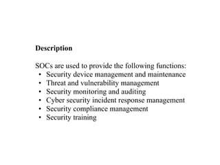 Description
SOCs are used to provide the following functions:
• Security device management and maintenance
• Threat and vulnerability management
• Security monitoring and auditing
• Cyber security incident response management
• Security compliance management
• Security training
 