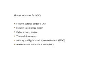 Alternative names for SOC :
Security defense center (SDC)
Security intelligence center
Cyber security center
Threat defense center
security intelligence and operations center (SIOC)
Infrastructure Protection Centre (IPC)
 