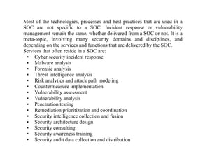 Most of the technologies, processes and best practices that are used in a
SOC are not specific to a SOC. Incident response or vulnerability
management remain the same, whether delivered from a SOC or not. It is a
meta-topic, involving many security domains and disciplines, and
depending on the services and functions that are delivered by the SOC.
Services that often reside in a SOC are:
• Cyber security incident response
• Malware analysis
• Forensic analysis
• Threat intelligence analysis
• Risk analytics and attack path modeling
• Countermeasure implementation
• Vulnerability assessment
• Vulnerability analysis
• Penetration testing
• Remediation prioritization and coordination
• Security intelligence collection and fusion
• Security architecture design
• Security consulting
• Security awareness training
• Security audit data collection and distribution
 