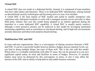 Virtual SOC
A virtual SOC does not reside in a dedicated facility. Instead, it is composed of team members
who have other duties and functions. There is no dedicated SOC infrastructure, relying instead
on decentralized security technologies and becoming active in case of an incident.
A virtual SOC is the least mature of SOC models and suited to smaller enterprises who
experience only infrequent incidents or work with a managed security service provider or other
third party. Gartner also sees this model being adopted as an interim approach during the
transition to a more dedicated SOC capability. A virtual SOC is usually purely reactive,
although a more proactive posture can be achieved in this model by leveraging automated
monitoring capabilities such as correlation or rule-based alerting, and in high-risk environments
anomaly detection and behavioral-analytics-based alerting
Multifunction NOC and SOC
In some end-user organizations, there is a convergence of sharing resources between a SOC
and NOC. It can be a successful model; however politics, budget, process maturity levels, etc.
can lead to doing multiple things, but none of them well. This is the risk with this model.
Where there is a workable relationship with other IT areas, this can be pursued as it can save
significant capital outlay on tools and facilities in terms of budget. However, IT security
leaders must never be distracted by this convergence in terms, or else it may affect the
mission of the SOC and its ability to help deliver and enable business outcomes.
 