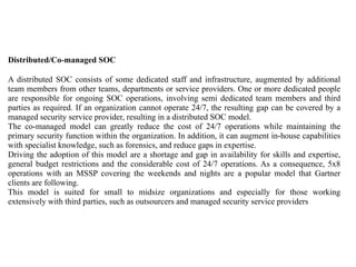 Distributed/Co-managed SOC
A distributed SOC consists of some dedicated staff and infrastructure, augmented by additional
team members from other teams, departments or service providers. One or more dedicated people
are responsible for ongoing SOC operations, involving semi dedicated team members and third
parties as required. If an organization cannot operate 24/7, the resulting gap can be covered by a
managed security service provider, resulting in a distributed SOC model.
The co-managed model can greatly reduce the cost of 24/7 operations while maintaining the
primary security function within the organization. In addition, it can augment in-house capabilities
with specialist knowledge, such as forensics, and reduce gaps in expertise.
Driving the adoption of this model are a shortage and gap in availability for skills and expertise,
general budget restrictions and the considerable cost of 24/7 operations. As a consequence, 5x8
operations with an MSSP covering the weekends and nights are a popular model that Gartner
clients are following.
This model is suited for small to midsize organizations and especially for those working
extensively with third parties, such as outsourcers and managed security service providers
 