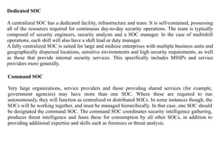 Dedicated SOC
A centralized SOC has a dedicated facility, infrastructure and team. It is self-contained, possessing
all of the resources required for continuous day-to-day security operations. The team is typically
composed of security engineers, security analysts and a SOC manager. In the case of multishift
operations, each shift will also have a shift lead or duty manager.
A fully centralized SOC is suited for large and midsize enterprises with multiple business units and
geographically dispersed locations, sensitive environments and high security requirements, as well
as those that provide internal security services. This specifically includes MSSPs and service
providers more generally.
Command SOC
Very large organizations, service providers and those providing shared services (for example,
government agencies) may have more than one SOC. Where these are required to run
autonomously, they will function as centralized or distributed SOCs. In some instances though, the
SOCs will be working together, and must be managed hierarchically. In that case, one SOC should
be designated the command SOC. The command SOC coordinates security intelligence gathering,
produces threat intelligence and fuses these for consumption by all other SOCs, in addition to
providing additional expertise and skills such as forensics or threat analysis.
 