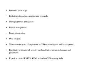 • Forensics knowledge
• Proﬁciency in coding, scripting and protocols
• Managing threat intelligence
• Breach management
• Penetration testing
• Data analysts
• Minimum two years of experience in NID monitoring and incident response.
• Familiarity with network security methodologies, tactics, techniques and  
procedures.
• Experience with IPS/IDS, SIEMs and other CND security tools.
 