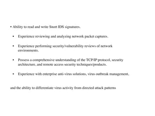 • Ability to read and write Snort IDS signatures.
• Experience reviewing and analyzing network packet captures.
• Experience performing security/vulnerability reviews of network  
environments.
• Possess a comprehensive understanding of the TCP/IP protocol, security  
architecture, and remote access security techniques/products.
• Experience with enterprise anti-virus solutions, virus outbreak management,  
and the ability to differentiate virus activity from directed attack patterns
 