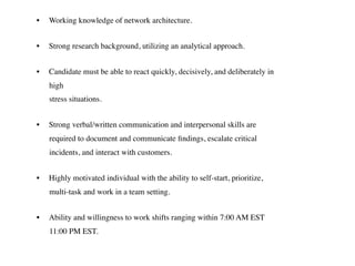 • Working knowledge of network architecture.
• Strong research background, utilizing an analytical approach.
• Candidate must be able to react quickly, decisively, and deliberately in
high  
stress situations.
• Strong verbal/written communication and interpersonal skills are
required to document and communicate ﬁndings, escalate critical
incidents, and interact with customers.
• Highly motivated individual with the ability to self-start, prioritize,
multi-task and work in a team setting.
• Ability and willingness to work shifts ranging within 7:00 AM EST
11:00 PM EST.
 