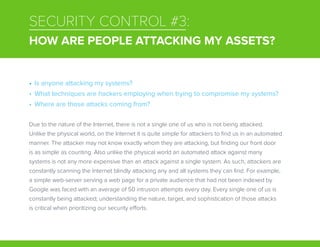 SECURITY CONTROL #3:
HOW ARE PEOPLE ATTACKING MY ASSETS?
Due to the nature of the Internet, there is not a single one of us who is not being attacked.
Unlike the physical world, on the Internet it is quite simple for attackers to find us in an automated
manner. The attacker may not know exactly whom they are attacking, but finding our front door
is as simple as counting. Also unlike the physical world an automated attack against many
systems is not any more expensive than an attack against a single system. As such, attackers are
constantly scanning the Internet blindly attacking any and all systems they can find. For example,
a simple web-server serving a web page for a private audience that had not been indexed by
Google was faced with an average of 50 intrusion attempts every day. Every single one of us is
constantly being attacked; understanding the nature, target, and sophistication of those attacks
is critical when prioritizing our security efforts.
•	 Is anyone attacking my systems?
•	 What techniques are hackers employing when trying to compromise my systems?
•	 Where are those attacks coming from?
 