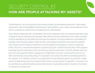 SECURITY CONTROL #3:
HOW ARE PEOPLE ATTACKING MY ASSETS?
Threat detection can be thought of as the inverse problem of vulnerability assessment. Vulnerability
assessment is the methodology for finding known vulnerabilities in your system; threat detection is the
means to identify the attacks that are targeting those vulnerabilities.
Some attacks target particular vulnerabilities with known payloads; these can easily be detected using
a signature that can identify those payloads. Other attacks are less well known and in these scenarios
it can be possible to try and detect the technique the attacker is using to exploit the vulnerability. For
example, when trying to exploit a buffer overflow vulnerability the attacker must inject the software
with a large amount of data to overflow the memory segment the program is using for a particular
buffer. Once this is achieved the attacker must then try to gain control of the execution of the program
by writing machine instructions to the memory they have just overwritten. Since the attacker does not
know the exact way their attack is going to be handled they must put in some room for error; this is
often achieved by using a long string of ‘no operation’ instructions that will be essentially ignored by
the machine. This, however, leaves a nice fingerprint for threat detection tools to try and find—a large
amount of data being passed to a program that contains a long string of ‘no operation’ instructions can
be identified as a potential exploit attempt. Alternatively, it is possible to detect indicators of an attack
or indicators of compromise.
 