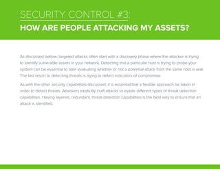 SECURITY CONTROL #3:
HOW ARE PEOPLE ATTACKING MY ASSETS?
As discussed before, targeted attacks often start with a discovery phase where the attacker is trying
to identify vulnerable assets in your network. Detecting that a particular host is trying to probe your
system can be essential to later evaluating whether or not a potential attack from the same host is real.
The last resort to detecting threats is trying to detect indicators of compromise.
As with the other security capabilities discussed, it is essential that a flexible approach be taken in
order to detect threats. Attackers explicitly craft attacks to evade different types of threat detection
capabilities. Having layered, redundant, threat detection capabilities is the best way to ensure that an
attack is identified.
 