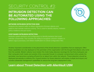 SECURITY CONTROL #3:
INTRUSION DETECTION CAN
BE AUTOMATED USING THE
FOLLOWING APPROACHES:
Another important consideration is the placement of the threat detection capabilities that are deployed. Often
these capabilities are only deployed on the perimeter of the organization with the thought that attacks only come
from the outside. Modern attacks have broken this mold; today attackers leverage the fact that employees use
their computers both inside and outside of the corporate firewall. A computer compromised while outside the
perimeter now becomes a jumping off point for an attack from within the network. Threat detection should be
deployed pervasively to address this. A good solution for threat detection will employ multiple techniques and
provide substantial management capabilities to reduce the long term deployment costs.
Learn about Threat Detection with AlienVault USM
NETWORK INTRUSION DETECTION (IDS)
Analyzes the network traffic to detect signatures of known attacks and
patterns that indicate malicious activity. This is used to identify attacks, malware,
policy violations and port scans.
HOST-BASED INTRUSION DETECTION
Analyzes system behavior and configuration to identify behavior that could
indicate compromise. This includes the ability to recognize common rootkits, to
detect rogue processes, and detect modification to critical configuration files.
 