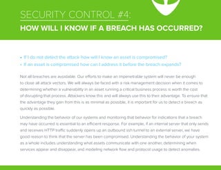 SECURITY CONTROL #4:
HOW WILL I KNOW IF A BREACH HAS OCCURRED?
Not all breaches are avoidable. Our efforts to make an impenetrable system will never be enough
to close all attack vectors. We will always be faced with a risk management decision when it comes to
determining whether a vulnerability in an asset running a critical business process is worth the cost
of disrupting that process. Attackers know this and will always use this to their advantage. To ensure that
the advantage they gain from this is as minimal as possible, it is important for us to detect a breach as
quickly as possible.
Understanding the behavior of our systems and monitoring that behavior for indications that a breach
may have occurred is essential to an efficient response. For example, if an internal server that only sends
and receives HTTP traffic suddenly opens up an outbound ssh tunnel to an external server, we have
good reason to think that the server has been compromised. Understanding the behavior of your system
as a whole includes understanding what assets communicate with one another, determining when
services appear and disappear, and modeling network flow and protocol usage to detect anomalies.
•	 If I do not detect the attack how will I know an asset is compromised?
•	 If an asset is compromised how can I address it before the breach expands?
 