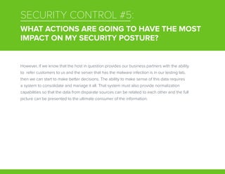 SECURITY CONTROL #5:
WHAT ACTIONS ARE GOING TO HAVE THE MOST
IMPACT ON MY SECURITY POSTURE?
However, if we know that the host in question provides our business partners with the ability
to refer customers to us and the server that has the malware infection is in our testing lab,
then we can start to make better decisions. The ability to make sense of this data requires
a system to consolidate and manage it all. That system must also provide normalization
capabilities so that the data from disparate sources can be related to each other and the full
picture can be presented to the ultimate consumer of the information.
 