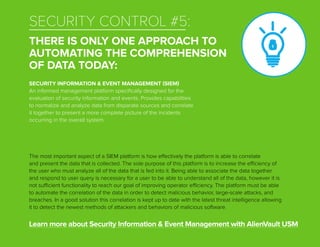 The most important aspect of a SIEM platform is how effectively the platform is able to correlate
and present the data that is collected. The sole purpose of this platform is to increase the efficiency of
the user who must analyze all of the data that is fed into it. Being able to associate the data together
and respond to user query is necessary for a user to be able to understand all of the data, however it is
not sufficient functionality to reach our goal of improving operator efficiency. The platform must be able
to automate the correlation of the data in order to detect malicious behavior, large-scale attacks, and
breaches. In a good solution this correlation is kept up to date with the latest threat intelligence allowing
it to detect the newest methods of attackers and behaviors of malicious software.
Learn more about Security Information & Event Management with AlienVault USM
SECURITY INFORMATION & EVENT MANAGEMENT (SIEM)
An informed management platform specifically designed for the
evaluation of security information and events. Provides capabilities
to normalize and analyze data from disparate sources and correlate
it together to present a more complete picture of the incidents
occurring in the overall system.
SECURITY CONTROL #5:
THERE IS ONLY ONE APPROACH TO
AUTOMATING THE COMPREHENSION
OF DATA TODAY:
 
