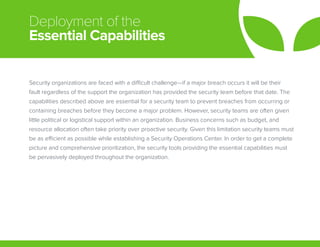 Deployment of the
Essential Capabilities
Security organizations are faced with a difficult challenge—if a major breach occurs it will be their
fault regardless of the support the organization has provided the security team before that date. The
capabilities described above are essential for a security team to prevent breaches from occurring or
containing breaches before they become a major problem. However, security teams are often given
little political or logistical support within an organization. Business concerns such as budget, and
resource allocation often take priority over proactive security. Given this limitation security teams must
be as efficient as possible while establishing a Security Operations Center. In order to get a complete
picture and comprehensive prioritization, the security tools providing the essential capabilities must
be pervasively deployed throughout the organization.
 