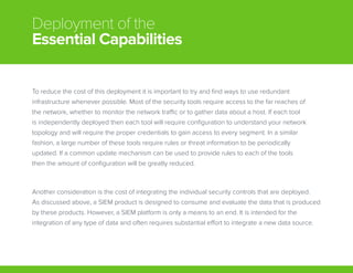 Deployment of the
Essential Capabilities
To reduce the cost of this deployment it is important to try and find ways to use redundant
infrastructure whenever possible. Most of the security tools require access to the far reaches of
the network, whether to monitor the network traffic or to gather data about a host. If each tool
is independently deployed then each tool will require configuration to understand your network
topology and will require the proper credentials to gain access to every segment. In a similar
fashion, a large number of these tools require rules or threat information to be periodically
updated. If a common update mechanism can be used to provide rules to each of the tools
then the amount of configuration will be greatly reduced.
Another consideration is the cost of integrating the individual security controls that are deployed.
As discussed above, a SIEM product is designed to consume and evaluate the data that is produced
by these products. However, a SIEM platform is only a means to an end. It is intended for the
integration of any type of data and often requires substantial effort to integrate a new data source.
 