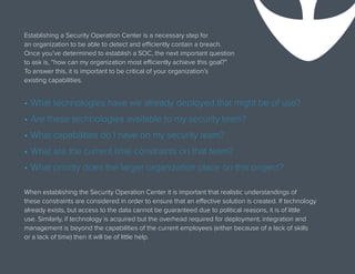 Establishing a Security Operation Center is a necessary step for
an organization to be able to detect and efficiently contain a breach.
Once you’ve determined to establish a SOC, the next important question
to ask is, “how can my organization most efficiently achieve this goal?”
To answer this, it is important to be critical of your organization’s
existing capabilities.
When establishing the Security Operation Center it is important that realistic understandings of
these constraints are considered in order to ensure that an effective solution is created. If technology
already exists, but access to the data cannot be guaranteed due to political reasons, it is of little
use. Similarly, if technology is acquired but the overhead required for deployment, integration and
management is beyond the capabilities of the current employees (either because of a lack of skills
or a lack of time) then it will be of little help.
•	What technologies have we already deployed that might be of use?
•	Are these technologies available to my security team?
•	What capabilities do I have on my security team?
•	What are the current time constraints on that team?
•	What priority does the larger organization place on this project?
 