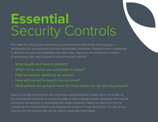 Essential
Security Controls
The detection of breaches becomes an extraordinarily difficult task if the program is
developed from the examples of a few sophisticated breaches. However, when considered
in abstract the essential capabilities are quite basic. Securing an environment consists
of answering a few basic questions around security controls:
•	 What assets do I have to protect?
•	 Which of my assets are vulnerable to attack?
•	 How are people attacking my assets?
•	 How will I know if a breach has occurred?
•	 What actions are going to have the most impact on my security posture?
Now, in a simple environment with only a few unsophisticated threats, this is not a difficult
set of questions to answer. It is even possible to start evaluating these questions with manual
processes and achieve a reasonable end result. However, it does not take much for the
complexity of an environment to be beyond the scope of a manual process. For this, let us
examine the technology that can be used to automate these tasks.
 