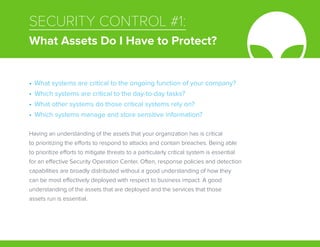 SECURITY CONTROL #1:
What Assets Do I Have to Protect?
Having an understanding of the assets that your organization has is critical
to prioritizing the efforts to respond to attacks and contain breaches. Being able
to prioritize efforts to mitigate threats to a particularly critical system is essential
for an effective Security Operation Center. Often, response policies and detection
capabilities are broadly distributed without a good understanding of how they
can be most effectively deployed with respect to business impact. A good
understanding of the assets that are deployed and the services that those
assets run is essential.
•	 What systems are critical to the ongoing function of your company?
•	 Which systems are critical to the day-to-day tasks?
•	 What other systems do those critical systems rely on?
•	 Which systems manage and store sensitive information?
 