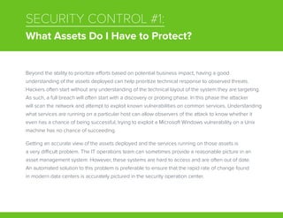 SECURITY CONTROL #1:
What Assets Do I Have to Protect?
Beyond the ability to prioritize efforts based on potential business impact, having a good
understanding of the assets deployed can help prioritize technical response to observed threats.
Hackers often start without any understanding of the technical layout of the system they are targeting.
As such, a full breach will often start with a discovery or probing phase. In this phase the attacker
will scan the network and attempt to exploit known vulnerabilities on common services. Understanding
what services are running on a particular host can allow observers of the attack to know whether it
even has a chance of being successful; trying to exploit a Microsoft Windows vulnerability on a Unix
machine has no chance of succeeding.
Getting an accurate view of the assets deployed and the services running on those assets is
a very difficult problem. The IT operations team can sometimes provide a reasonable picture in an
asset management system. However, these systems are hard to access and are often out of date.
An automated solution to this problem is preferable to ensure that the rapid rate of change found
in modern data centers is accurately pictured in the security operation center.
 
