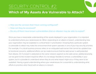 SECURITY CONTROL #2:
Which of My Assets Are Vulnerable to Attack?
Once you have a reasonable understanding of the assets deployed in your organization, it is important
to understand where your weaknesses lie. When responding to an attack or breach, understanding how
your organization may be exploited is a critical factor in prioritization. Knowing that a particular system
is vulnerable to attack may make the environment that system operates in one of your top security priorities.
For example, if a critical business process relies on an antiquated web-server that cannot be updated due
to functional concerns, additional efforts can be made to ensure that the web-server is well protected
from attacks. Or if a breach is detected on the same network segment as the web-server, additional priority
can be given to the incident response effort. It is not always feasible to remove a vulnerability in your
system, but it is possible to understand where they lie and what impact might occur if they were to be
exploited. Having a good understanding where your weaknesses lie is essential to understanding what
efforts to prioritize when faced with an attack or a breach.
•	 How are the services that I have running configured?
•	 How can they be accessed?
•	 Do any of them have known vulnerabilities that an attacker may be able to exploit?
 