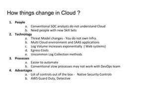 How things change in Cloud ?
1. People
a. Conventional SOC analysts do not understand Cloud
b. Need people with new Skill Sets
2. Technology
a. Threat Model changes - You do not own Infra.
b. Multi Cloud environment and SAAS applications
c. Log Volume increases exponentially ( Web systems)
d. Egress Costs
e. Uncommon Log Collection methods
3. Processes
a. Easier to automate
b. Conventional slow processes may not work with DevOps team
4. Advantages
a. Lot of controls out of the box - Native Security Controls
b. AWS Guard Duty, Detective
 