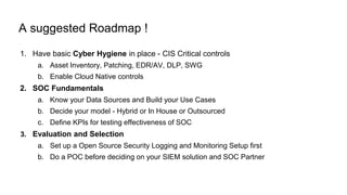 A suggested Roadmap !
1. Have basic Cyber Hygiene in place - CIS Critical controls
a. Asset Inventory, Patching, EDR/AV, DLP, SWG
b. Enable Cloud Native controls
2. SOC Fundamentals
a. Know your Data Sources and Build your Use Cases
b. Decide your model - Hybrid or In House or Outsourced
c. Define KPIs for testing effectiveness of SOC
3. Evaluation and Selection
a. Set up a Open Source Security Logging and Monitoring Setup first
b. Do a POC before deciding on your SIEM solution and SOC Partner
 