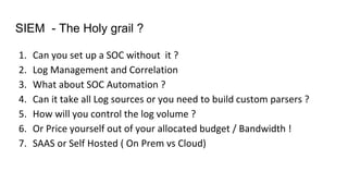 SIEM - The Holy grail ?
1. Can you set up a SOC without it ?
2. Log Management and Correlation
3. What about SOC Automation ?
4. Can it take all Log sources or you need to build custom parsers ?
5. How will you control the log volume ?
6. Or Price yourself out of your allocated budget / Bandwidth !
7. SAAS or Self Hosted ( On Prem vs Cloud)
 