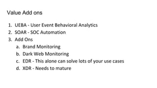Value Add ons
1. UEBA - User Event Behavioral Analytics
2. SOAR - SOC Automation
3. Add Ons
a. Brand Monitoring
b. Dark Web Monitoring
c. EDR - This alone can solve lots of your use cases
d. XDR - Needs to mature
 