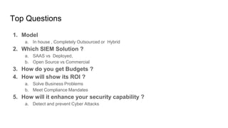Top Questions
1. Model
a. In house , Completely Outsourced or Hybrid
2. Which SIEM Solution ?
a. SAAS vs Deployed,
b. Open Source vs Commercial
3. How do you get Budgets ?
4. How will show its ROI ?
a. Solve Business Problems
b. Meet Compliance Mandates
5. How will it enhance your security capability ?
a. Detect and prevent Cyber Attacks
 