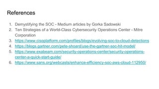 References
1. Demystifying the SOC - Medium articles by Gorka Sadowski
2. Ten Strategies of a World-Class Cybersecurity Operations Center - Mitre
Corporation
3. https://www.cisoplatform.com/profiles/blogs/evolving-soc-to-cloud-detections
4. https://blogs.gartner.com/pete-shoard/use-the-gartner-soc-hit-model/
5. https://www.exabeam.com/security-operations-center/security-operations-
center-a-quick-start-guide/
6. https://www.sans.org/webcasts/enhance-efficiency-soc-aws-cloud-112950/
 